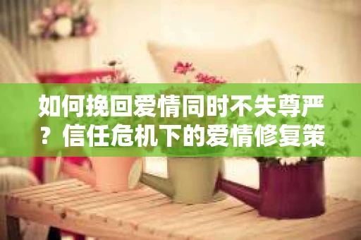 如何挽回爱情同时不失尊严?信任危机下的爱情修复策略 如何挽回爱情同时不失尊严?信任危机下的爱情修复策略