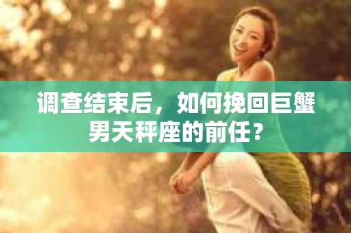 调查结束后,如何挽回巨蟹男天秤座的前任? 调查结束后,如何挽回巨蟹男天秤座的前任?