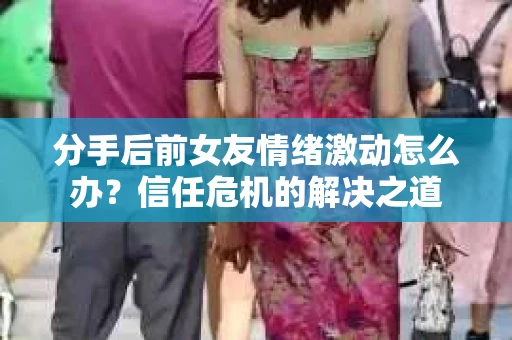 分手后前女友情绪激动怎么办？信任危机的解决之道
