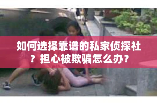 如何选择靠谱的私家侦探社？担心被欺骗怎么办？
