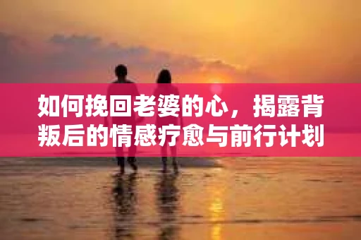 如何挽回老婆的心，揭露背叛后的情感疗愈与前行计划