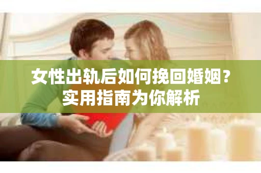 女性出轨后如何挽回婚姻？实用指南为你解析