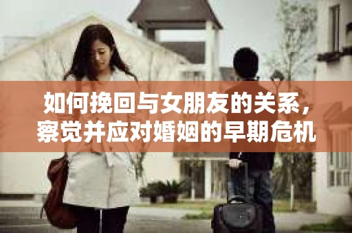 如何挽回与女朋友的关系,察觉并应对婚姻的早期危机信号 如何挽回与女朋友的关系,察觉并应对婚姻的早期危机信号