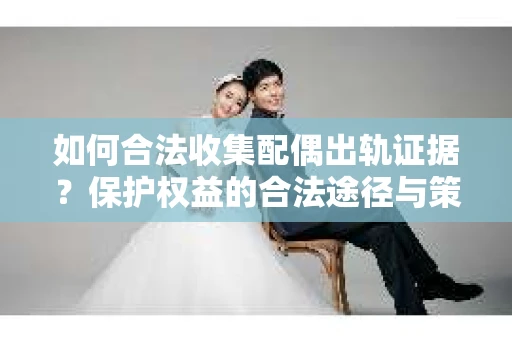 如何合法收集配偶出轨证据？保护权益的合法途径与策略