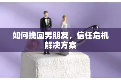 如何挽回男朋友,信任危机解决方案 如何挽回男朋友,信任危机解决方案