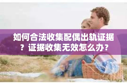 如何合法收集配偶出轨证据？证据收集无效怎么办？