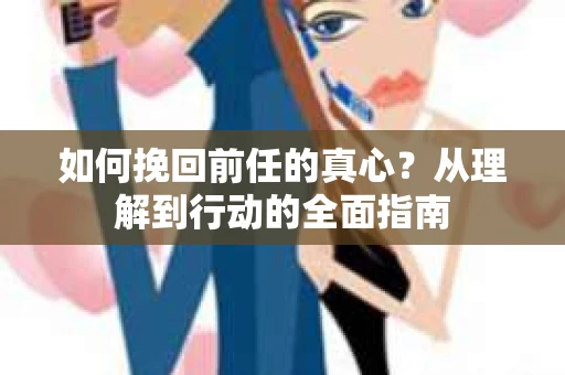 如何挽回前任的真心？从理解到行动的全面指南