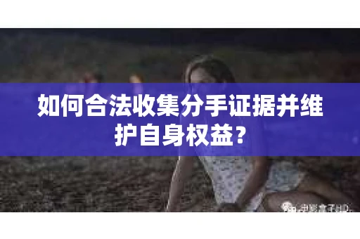 如何合法收集分手证据并维护自身权益? 如何合法收集分手证据并维护自身权益?