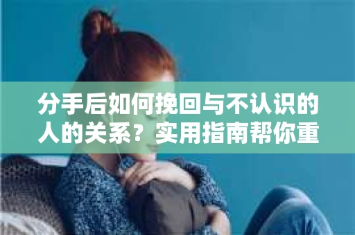 分手后如何挽回与不认识的人的关系？实用指南帮你重拾失去的联结