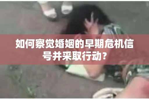 如何察觉婚姻的早期危机信号并采取行动？