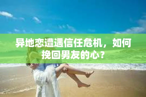 异地恋遭遇信任危机,如何挽回男友的心? 异地恋遭遇信任危机,如何挽回男友的心?