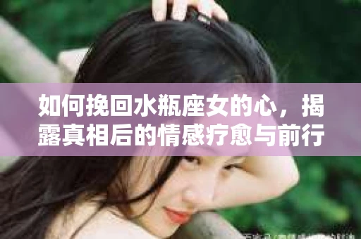 如何挽回水瓶座女的心，揭露真相后的情感疗愈与前行计划