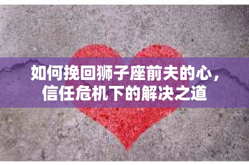 如何挽回狮子座前夫的心,信任危机下的解决之道 如何挽回狮子座前夫的心,信任危机下的解决之道