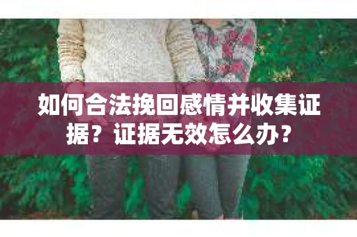 如何合法挽回感情并收集证据？证据无效怎么办？