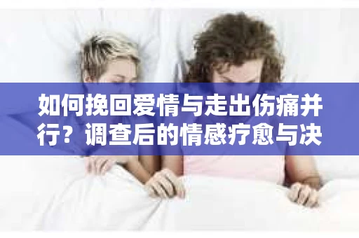 如何挽回爱情与走出伤痛并行？调查后的情感疗愈与决策指南