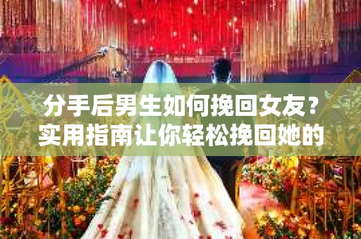 分手后男生如何挽回女友？实用指南让你轻松挽回她的心