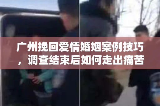 广州挽回爱情婚姻案例技巧，调查结束后如何走出痛苦并做出明智决策？