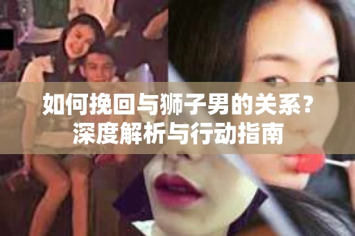 如何挽回与狮子男的关系?深度解析与行动指南 如何挽回与狮子男的关系?深度解析与行动指南