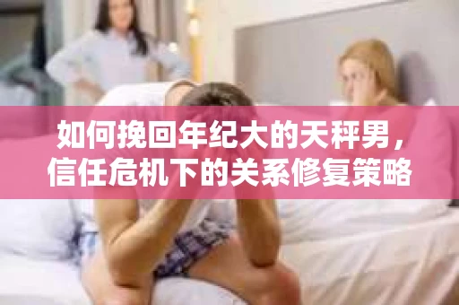 如何挽回年纪大的天秤男,信任危机下的关系修复策略 如何挽回年纪大的天秤男,信任危机下的关系修复策略