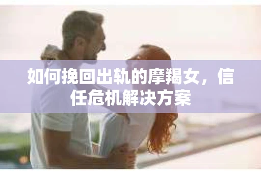 如何挽回出轨的摩羯女,信任危机解决方案 如何挽回出轨的摩羯女,信任危机解决方案