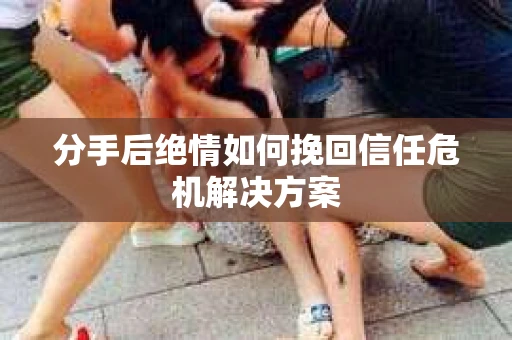 分手后绝情如何挽回信任危机解决方案
