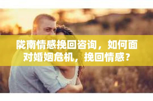 陇南情感挽回咨询，如何面对婚姻危机，挽回情感？