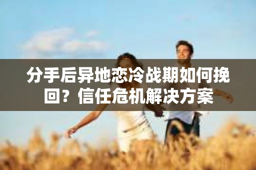 分手后异地恋冷战期如何挽回？信任危机解决方案