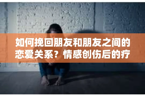 如何挽回朋友和朋友之间的恋爱关系?情感创伤后的疗愈与决策之路 如何挽回朋友和朋友之间的恋爱关系?情感创伤后的疗愈与决策之路
