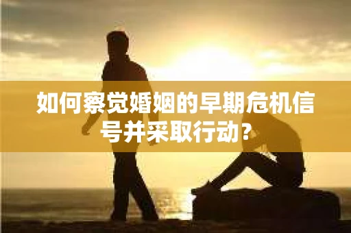 如何察觉婚姻的早期危机信号并采取行动？