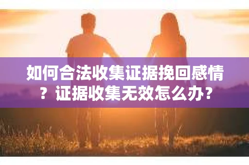 如何合法收集证据挽回感情?证据收集无效怎么办? 如何合法收集证据挽回感情?证据收集无效怎么办?