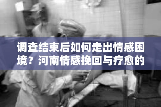 调查结束后如何走出情感困境？河南情感挽回与疗愈的实用方法