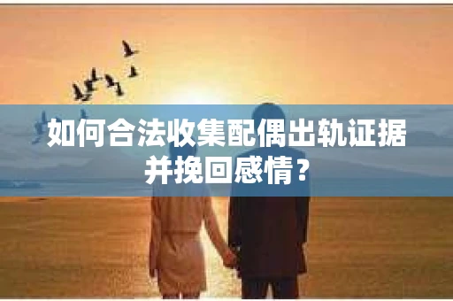 如何合法收集配偶出轨证据并挽回感情？