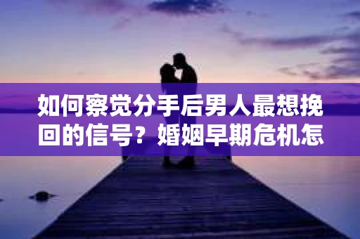 如何察觉分手后男人最想挽回的信号？婚姻早期危机怎么办？