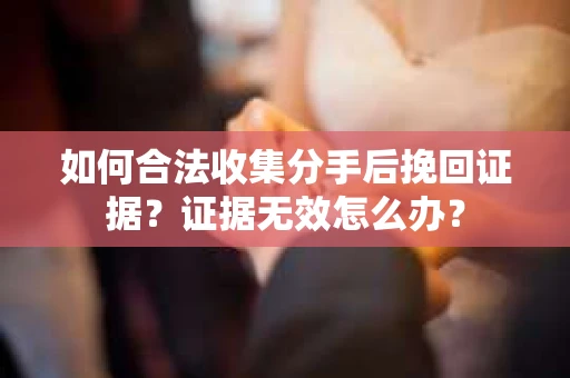 如何合法收集分手后挽回证据？证据无效怎么办？