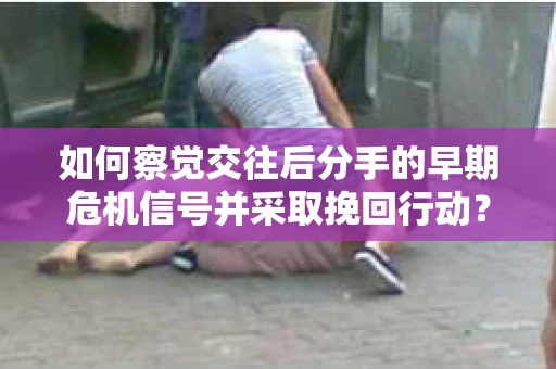 如何察觉交往后分手的早期危机信号并采取挽回行动？