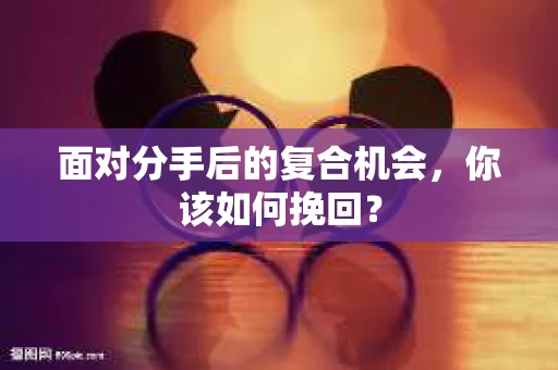 面对分手后的复合机会，你该如何挽回？