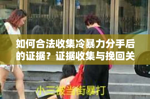如何合法收集冷暴力分手后的证据？证据收集与挽回关系怎么办？