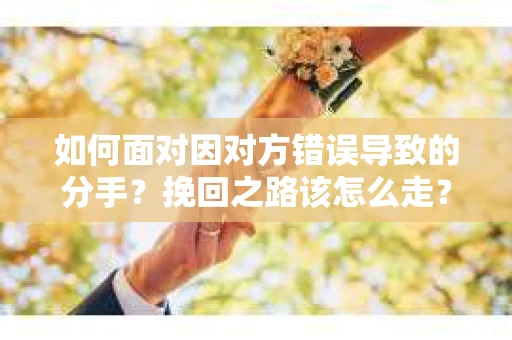 如何面对因对方错误导致的分手？挽回之路该怎么走？
