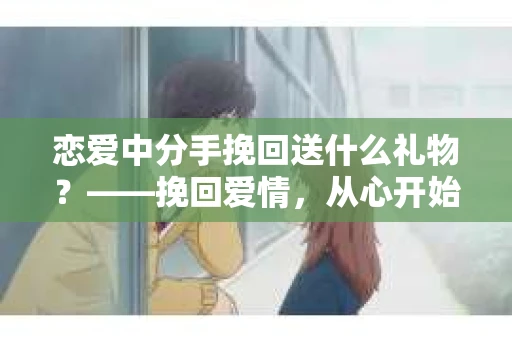 恋爱中分手挽回送什么礼物？——挽回爱情，从心开始