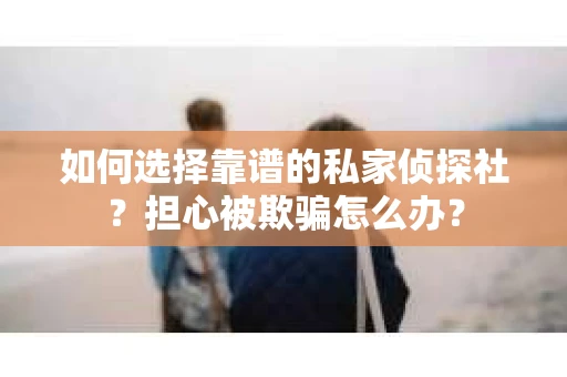 如何选择靠谱的私家侦探社？担心被欺骗怎么办？