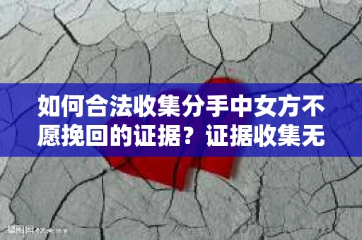 如何合法收集分手中女方不愿挽回的证据？证据收集无效怎么办？