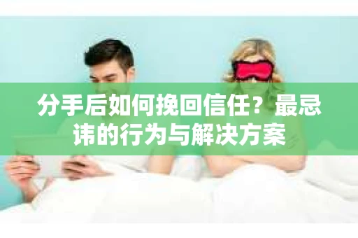 分手后如何挽回信任？最忌讳的行为与解决方案