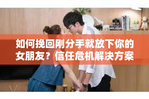 如何挽回刚分手就放下你的女朋友？信任危机解决方案