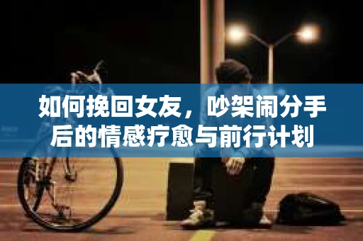如何挽回女友，吵架闹分手后的情感疗愈与前行计划