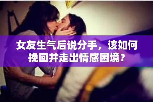 女友生气后说分手，该如何挽回并走出情感困境？
