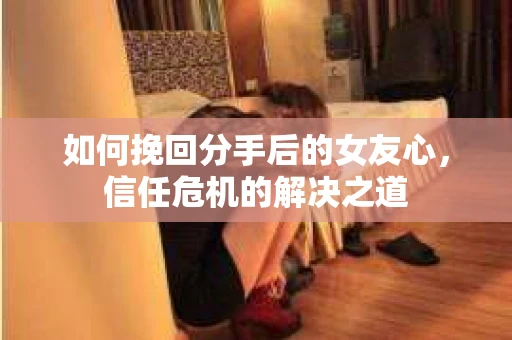 如何挽回分手后的女友心,信任危机的解决之道 如何挽回分手后的女友心,信任危机的解决之道