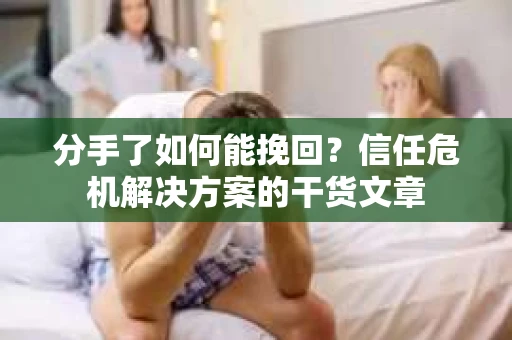 分手了如何能挽回？信任危机解决方案的干货文章