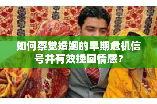 如何察觉婚姻的早期危机信号并有效挽回情感？