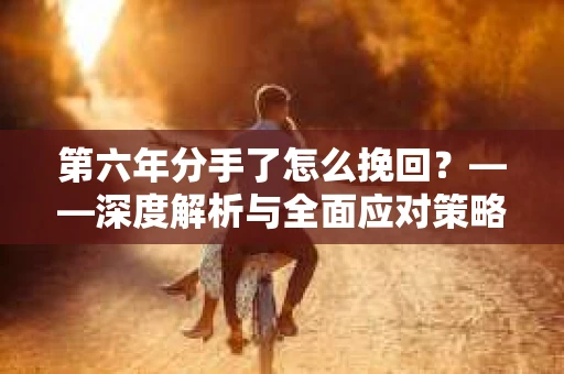 第六年分手了怎么挽回?——深度解析与全面应对策略 第六年分手了怎么挽回?——深度解析与全面应对策略