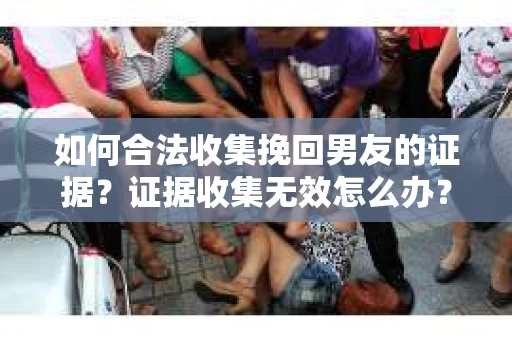 如何合法收集挽回男友的证据？证据收集无效怎么办？